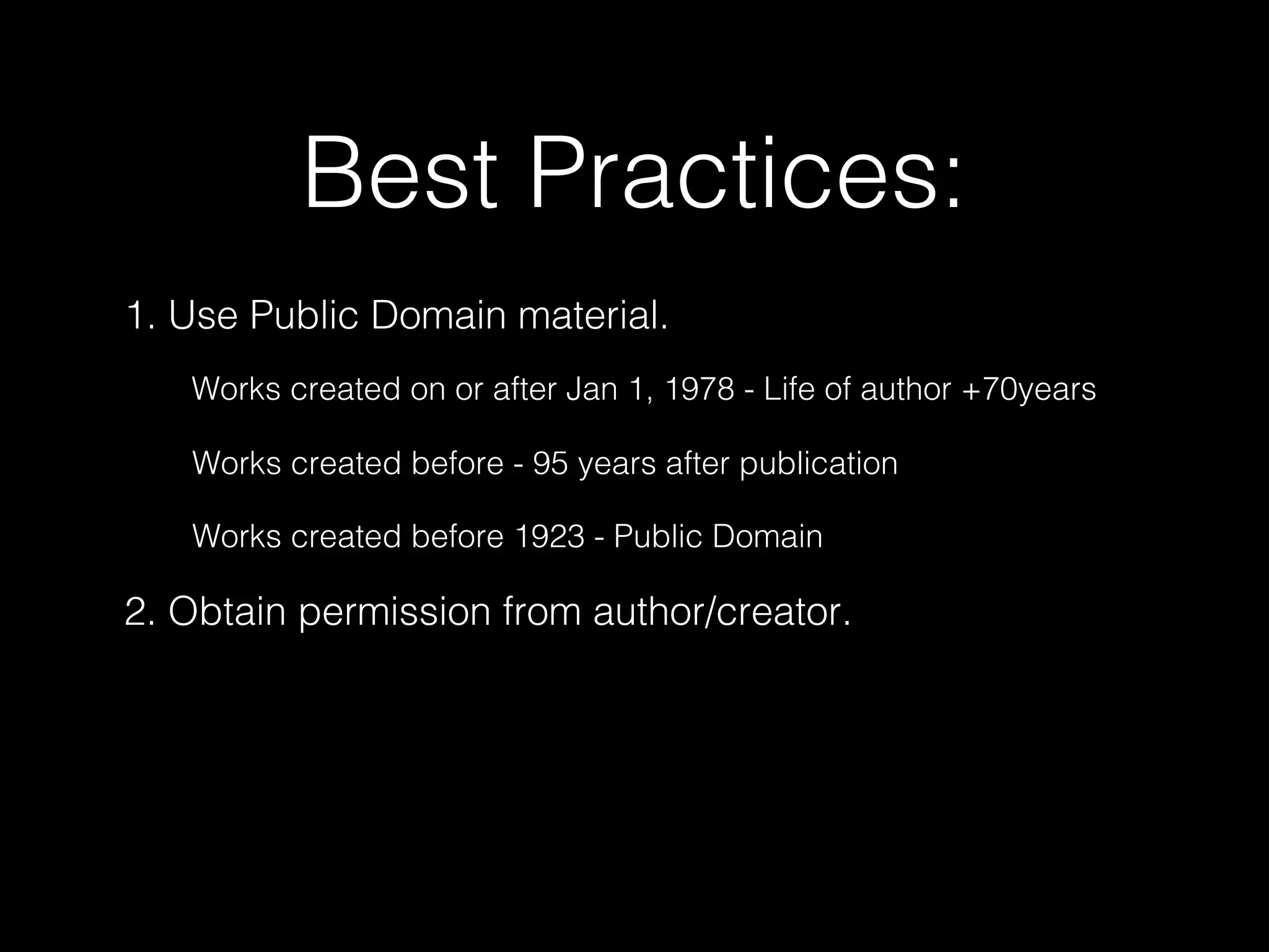 Best Practices:
1. Use Public Domain material.
2. Obtain permission from author/creator.
Works created on or after Jan 1, 1978 - Life of author +70years
Works created before - 95 years after publication
Works created before 1923 - Public Domain
 