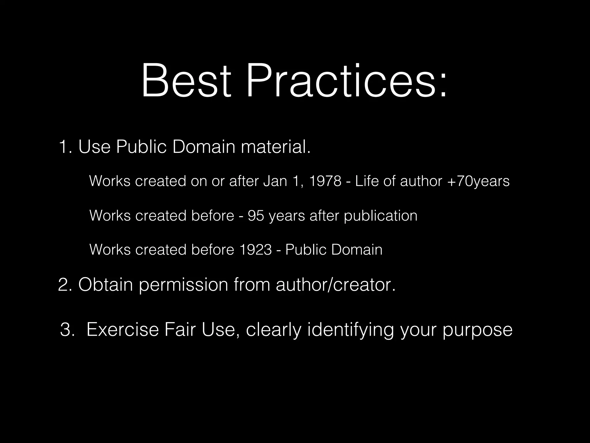 Best Practices:
1. Use Public Domain material.
2. Obtain permission from author/creator.
3. Exercise Fair Use, clearly identifying your purpose
Works created on or after Jan 1, 1978 - Life of author +70years
Works created before - 95 years after publication
Works created before 1923 - Public Domain
 