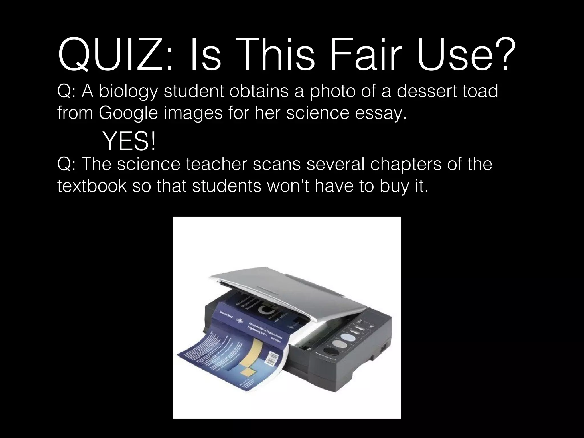 QUIZ: Is This Fair Use?
Q: A biology student obtains a photo of a dessert toad
from Google images for her science essay.
YES!
Q: The science teacher scans several chapters of the
textbook so that students won't have to buy it.
 