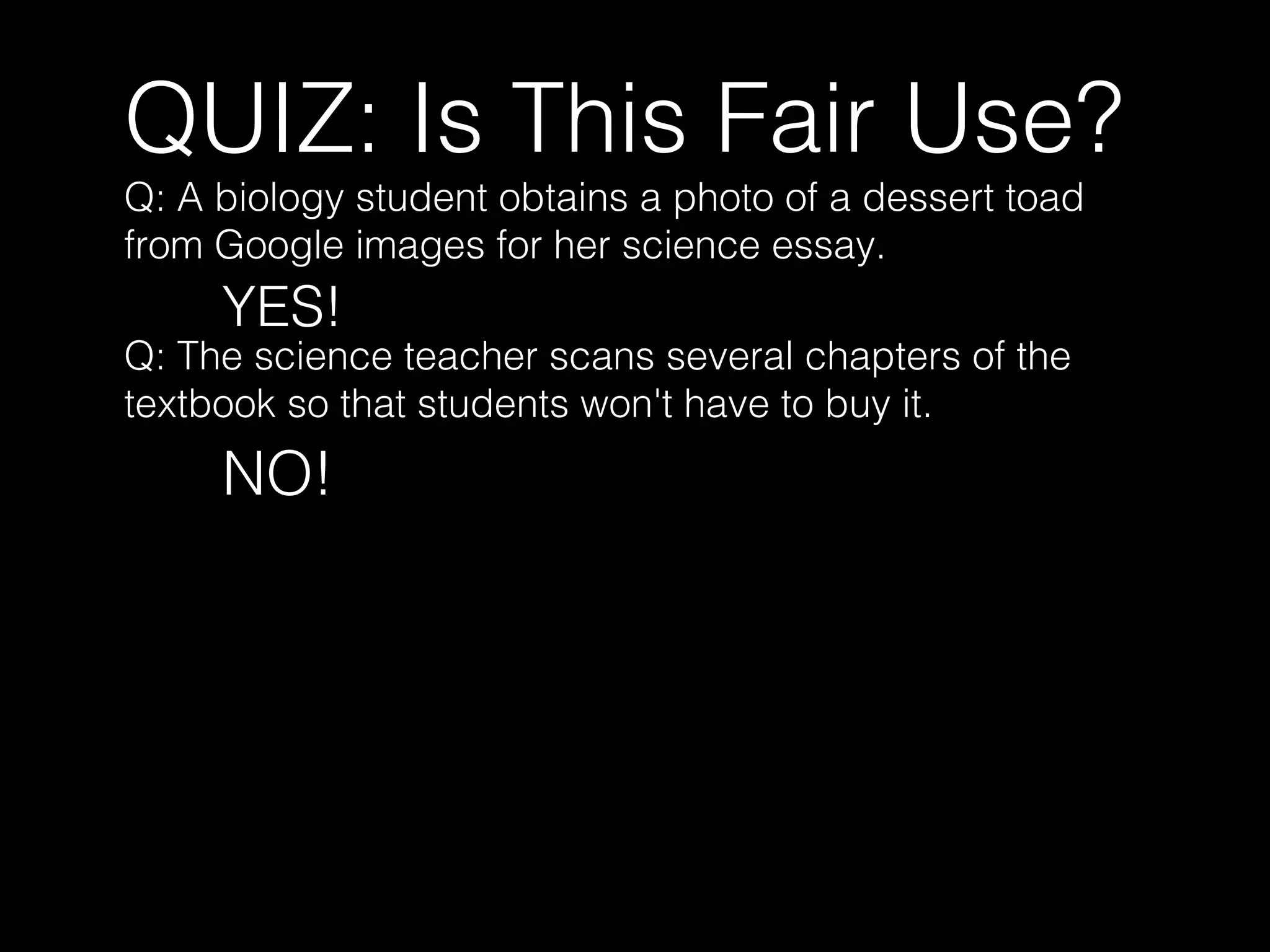 QUIZ: Is This Fair Use?
Q: A biology student obtains a photo of a dessert toad
from Google images for her science essay.
YES!
Q: The science teacher scans several chapters of the
textbook so that students won't have to buy it.
NO!
 