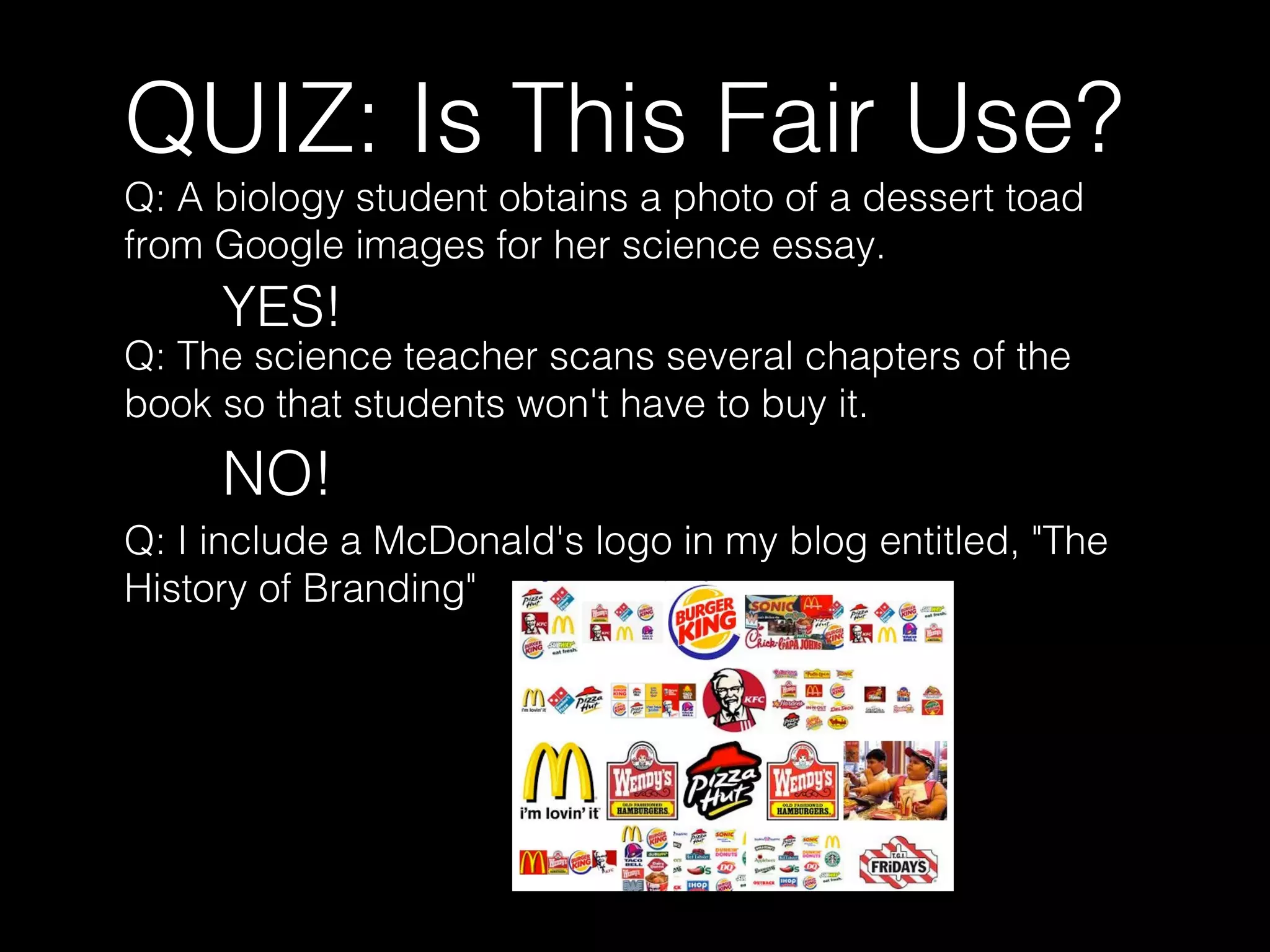 QUIZ: Is This Fair Use?
Q: A biology student obtains a photo of a dessert toad
from Google images for her science essay.
YES!
Q: The science teacher scans several chapters of the
book so that students won't have to buy it.
NO!
Q: I include a McDonald's logo in my blog entitled, "The
History of Branding"
 