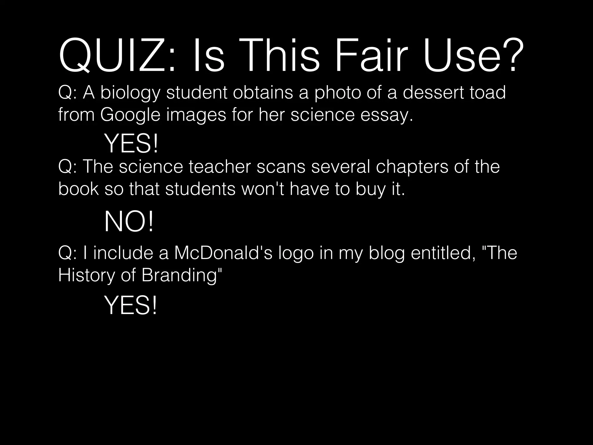 QUIZ: Is This Fair Use?
Q: A biology student obtains a photo of a dessert toad
from Google images for her science essay.
YES!
Q: The science teacher scans several chapters of the
book so that students won't have to buy it.
NO!
Q: I include a McDonald's logo in my blog entitled, "The
History of Branding"
YES!
 