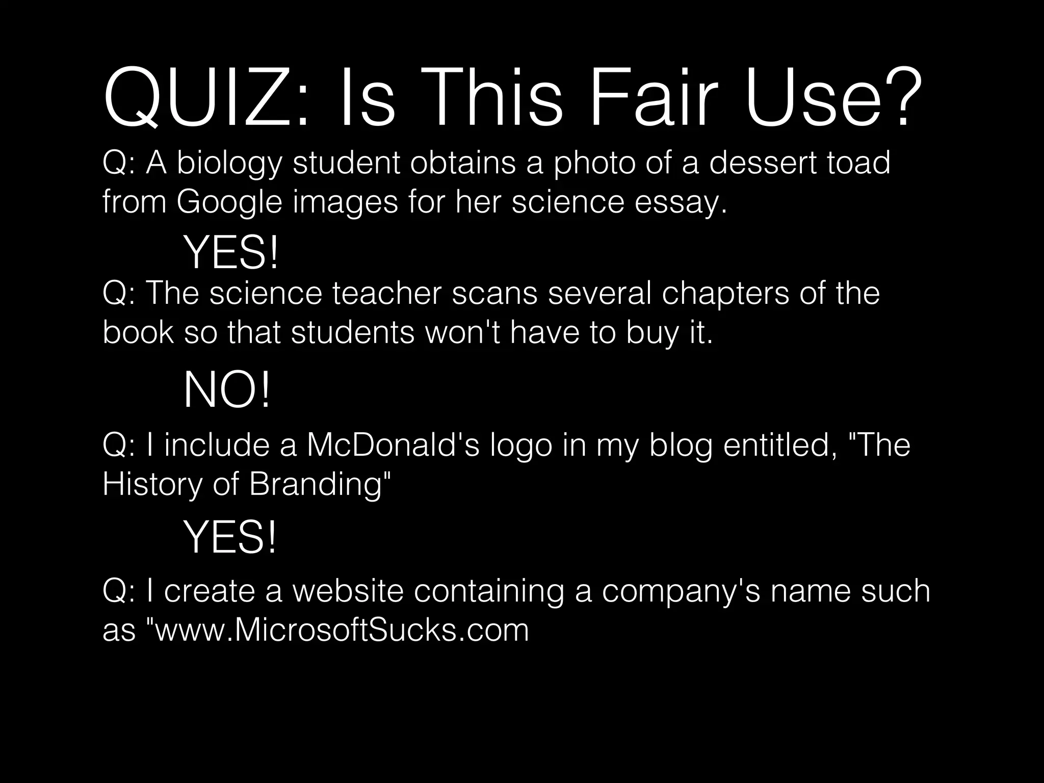 QUIZ: Is This Fair Use?
Q: A biology student obtains a photo of a dessert toad
from Google images for her science essay.
YES!
Q: The science teacher scans several chapters of the
book so that students won't have to buy it.
NO!
Q: I include a McDonald's logo in my blog entitled, "The
History of Branding"
YES!
Q: I create a website containing a company's name such
as "www.MicrosoftSucks.com
 