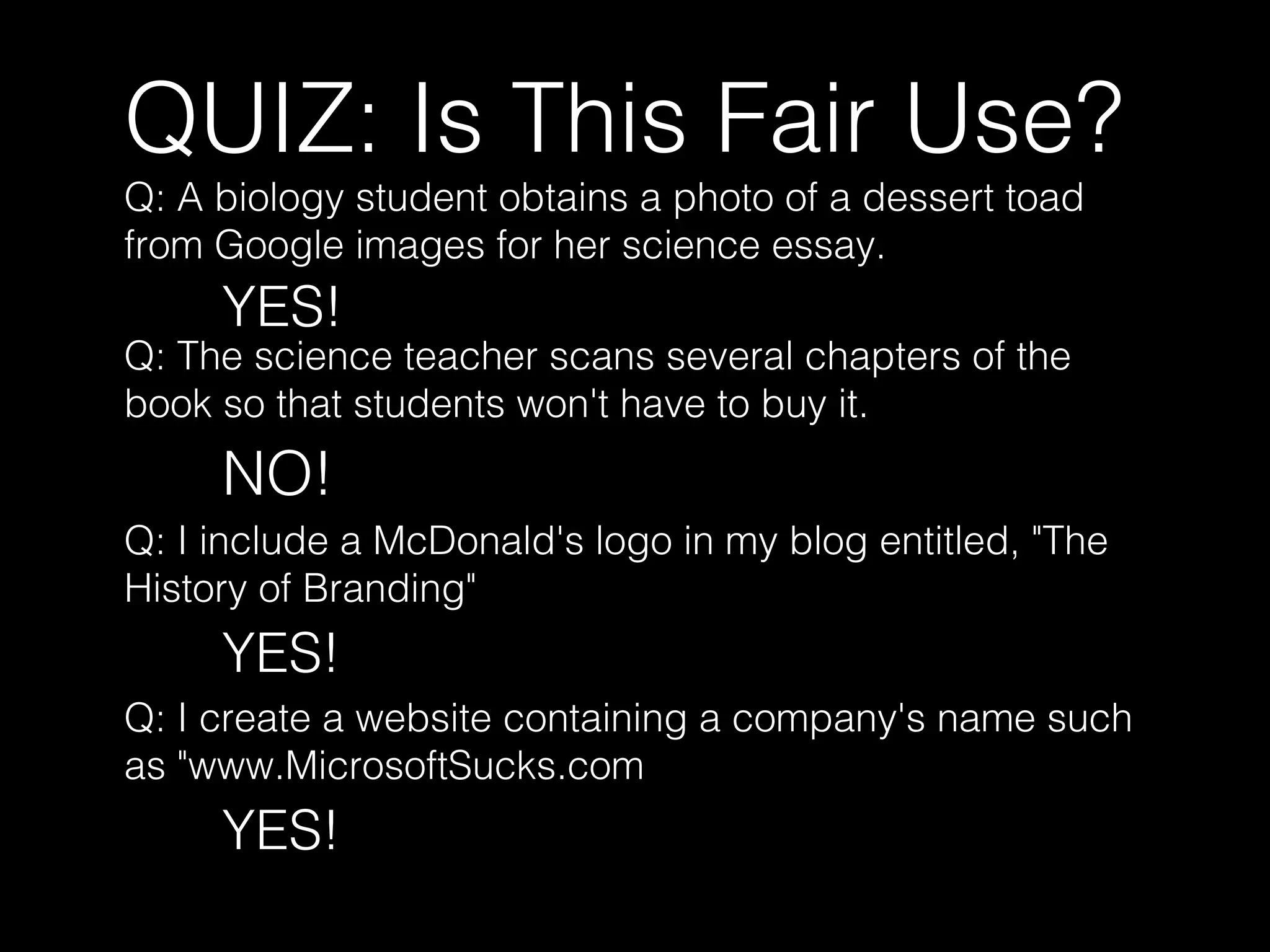 QUIZ: Is This Fair Use?
Q: A biology student obtains a photo of a dessert toad
from Google images for her science essay.
YES!
Q: The science teacher scans several chapters of the
book so that students won't have to buy it.
NO!
Q: I include a McDonald's logo in my blog entitled, "The
History of Branding"
YES!
Q: I create a website containing a company's name such
as "www.MicrosoftSucks.com
YES!
 