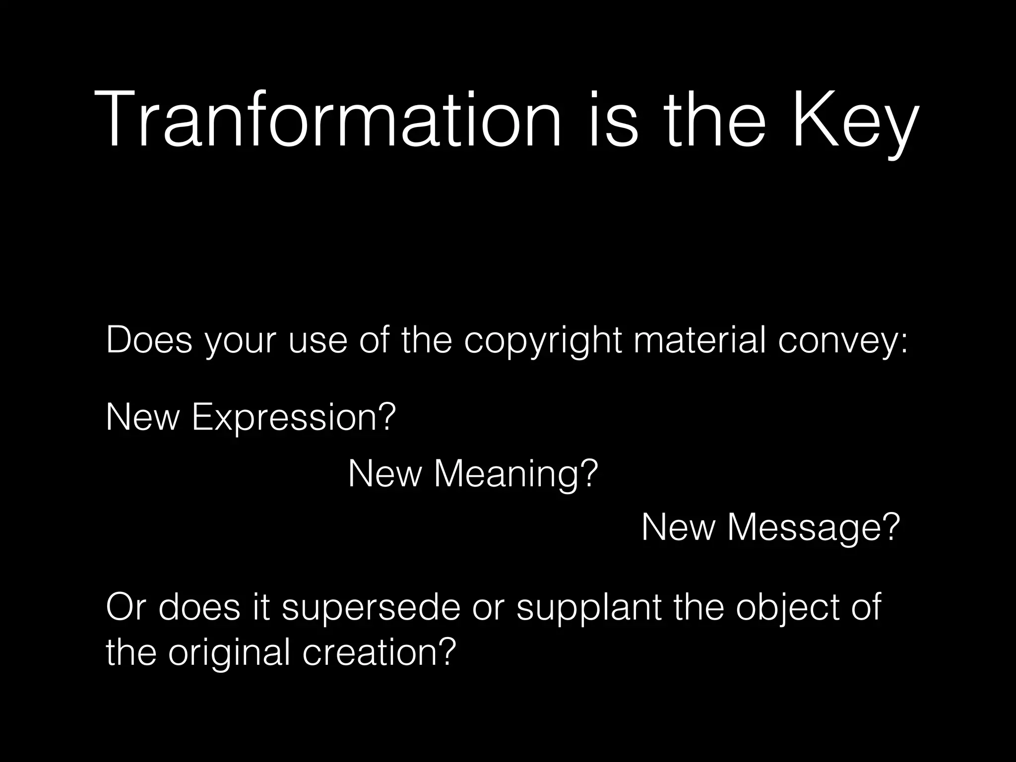 Tranformation is the Key
Does your use of the copyright material convey:
New Expression?
New Meaning?
Or does it supersede or supplant the object of
the original creation?
New Message?
 