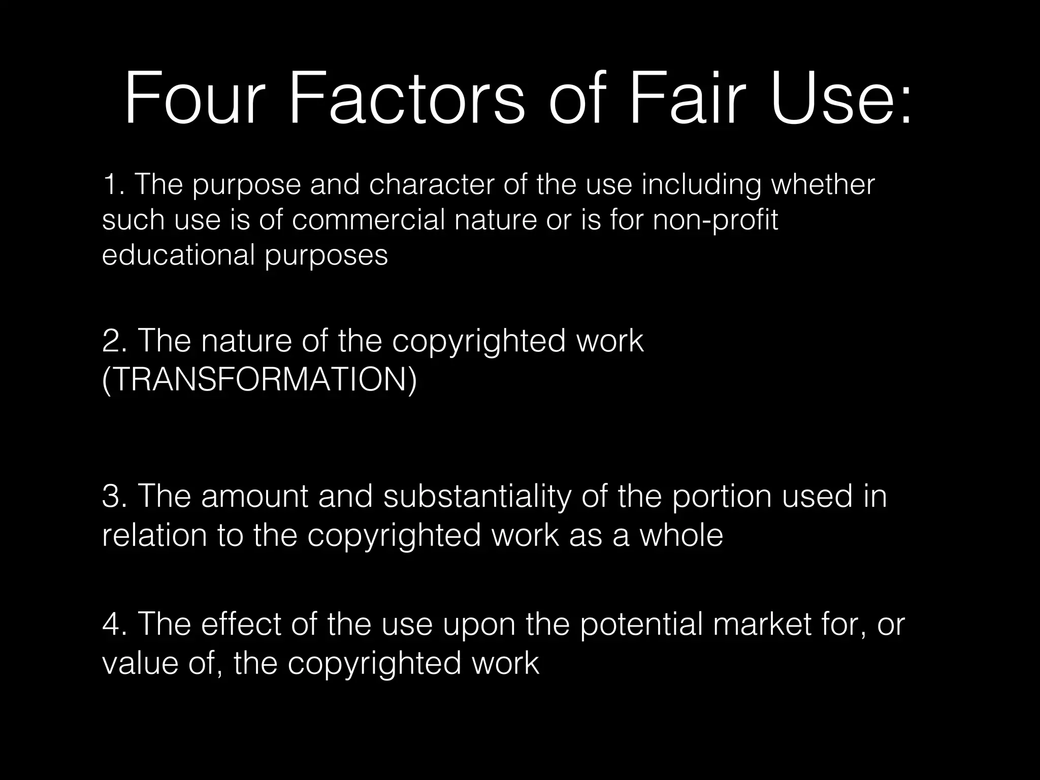 Four Factors of Fair Use:
1. The purpose and character of the use including whether
such use is of commercial nature or is for non-profit
educational purposes
3. The amount and substantiality of the portion used in
relation to the copyrighted work as a whole
2. The nature of the copyrighted work
(TRANSFORMATION)
4. The effect of the use upon the potential market for, or
value of, the copyrighted work
 