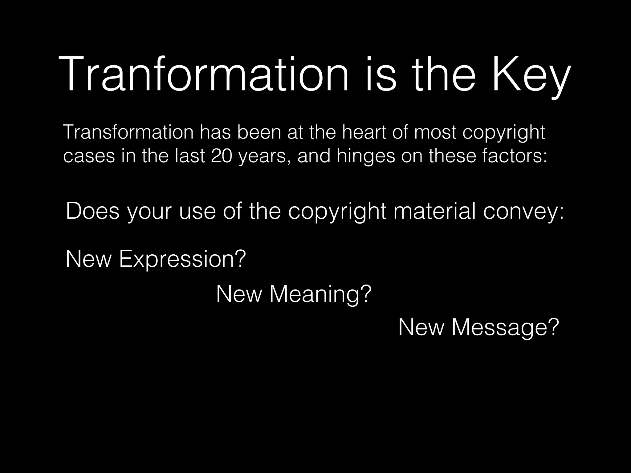 Tranformation is the Key
Transformation has been at the heart of most copyright
cases in the last 20 years, and hinges on these factors:
Does your use of the copyright material convey:
New Expression?
New Meaning?
New Message?
 