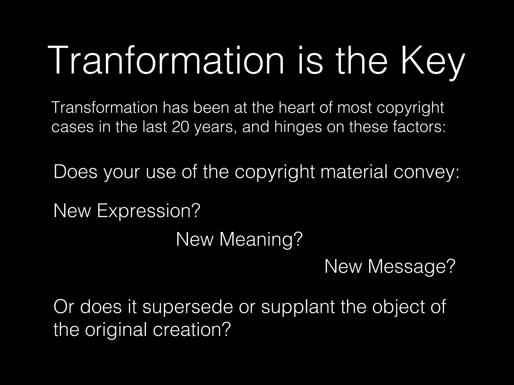 Tranformation is the Key
Transformation has been at the heart of most copyright
cases in the last 20 years, and hinges on these factors:
Does your use of the copyright material convey:
New Expression?
New Meaning?
New Message?
Or does it supersede or supplant the object of
the original creation?
 