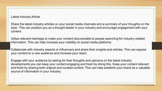 Latest Industry Article
Share the latest industry articles on your social media channels and a summary of your thoughts on the
topic. This can position you as a thought leader in your industry and encourage engagement with your
content.
Utilize relevant hashtags to make your content discoverable to people searching for industry-related
information. This can help increase your visibility on social media platforms.
Collaborate with industry experts or influencers and share their insights and articles. This can expose
your content to a new audience and increase your reach.
Engage with your audience by asking for their thoughts and opinions on the latest industry
developments you can keep your content engaging and fresh by doing this. Keep your content relevant
and fresh by sharing both original and curated content. This can help establish your brand as a valuable
source of information in your industry.
 