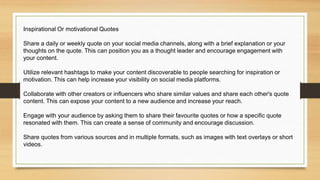 Inspirational Or motivational Quotes
Share a daily or weekly quote on your social media channels, along with a brief explanation or your
thoughts on the quote. This can position you as a thought leader and encourage engagement with
your content.
Utilize relevant hashtags to make your content discoverable to people searching for inspiration or
motivation. This can help increase your visibility on social media platforms.
Collaborate with other creators or influencers who share similar values and share each other's quote
content. This can expose your content to a new audience and increase your reach.
Engage with your audience by asking them to share their favourite quotes or how a specific quote
resonated with them. This can create a sense of community and encourage discussion.
Share quotes from various sources and in multiple formats, such as images with text overlays or short
videos.
 
