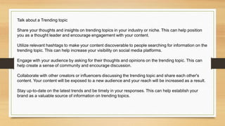 Talk about a Trending topic
Share your thoughts and insights on trending topics in your industry or niche. This can help position
you as a thought leader and encourage engagement with your content.
Utilize relevant hashtags to make your content discoverable to people searching for information on the
trending topic. This can help increase your visibility on social media platforms.
Engage with your audience by asking for their thoughts and opinions on the trending topic. This can
help create a sense of community and encourage discussion.
Collaborate with other creators or influencers discussing the trending topic and share each other's
content. Your content will be exposed to a new audience and your reach will be increased as a result.
Stay up-to-date on the latest trends and be timely in your responses. This can help establish your
brand as a valuable source of information on trending topics.
 