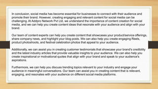 In conclusion, social media has become essential for businesses to connect with their audience and
promote their brand. However, creating engaging and relevant content for social media can be
challenging. At Addpro Network Pvt Ltd, we understand the importance of content creation for social
media, and we can help you create content ideas that resonate with your audience and align with your
brand.
Our team of content experts can help you create content that showcases your product/service offerings,
share company news, and highlight your blog posts. We can also help you create engaging Reels,
product photoshoots, and festival celebration photos that appeal to your audience.
Additionally, we can assist you in creating customer testimonials that showcase your brand's credibility
and the latest industry articles that provide valuable insights to your audience. We can also help you
create inspirational or motivational quotes that align with your brand and speak to your audience's
aspirations.
Furthermore, we can help you discuss trending topics relevant to your industry and engage your
audience in meaningful conversations. Our team can assist you in creating content that is relevant,
engaging, and resonates with your audience on different social media platforms.
 