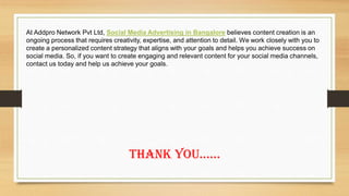 At Addpro Network Pvt Ltd, Social Media Advertising in Bangalore believes content creation is an
ongoing process that requires creativity, expertise, and attention to detail. We work closely with you to
create a personalized content strategy that aligns with your goals and helps you achieve success on
social media. So, if you want to create engaging and relevant content for your social media channels,
contact us today and help us achieve your goals.
Thank You……
 