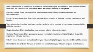Many different types of content can be shared on social media to give an overview of your business or brand.
Here are a few ideas from the best Social Media Marketing Company in Bangalore:
Company history: Share the story of how your business started, highlighting key milestones and
accomplishments.
Product or service overview: Give a brief overview of your products or services, including their features and
benefits.
Team introduction: Introduce your team members and give a brief overview of their roles and responsibilities
within the company.
Corporate culture: Share details about your company culture, values, and mission.
Customer Testimonials: Share quotes and reviews from satisfied customers, highlighting their favourable
experiences with your business.
Industry news: Share news and updates from your industry, highlighting your expertise and thought leadership.
Remember to mix and vary the types of content you share to keep your followers engaged and interested.
 