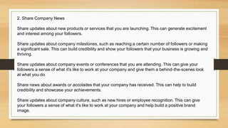 2. Share Company News
Share updates about new products or services that you are launching. This can generate excitement
and interest among your followers.
Share updates about company milestones, such as reaching a certain number of followers or making
a significant sale. This can build credibility and show your followers that your business is growing and
thriving.
Share updates about company events or conferences that you are attending. This can give your
followers a sense of what it's like to work at your company and give them a behind-the-scenes look
at what you do.
Share news about awards or accolades that your company has received. This can help to build
credibility and showcase your achievements.
Share updates about company culture, such as new hires or employee recognition. This can give
your followers a sense of what it's like to work at your company and help build a positive brand
image.
 