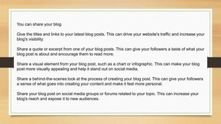 You can share your blog
Give the titles and links to your latest blog posts. This can drive your website's traffic and increase your
blog's visibility.
Share a quote or excerpt from one of your blog posts. This can give your followers a taste of what your
blog post is about and encourage them to read more.
Share a visual element from your blog post, such as a chart or infographic. This can make your blog
post more visually appealing and help it stand out on social media.
Share a behind-the-scenes look at the process of creating your blog post. This can give your followers
a sense of what goes into creating your content and make it feel more personal.
Share your blog post on social media groups or forums related to your topic. This can increase your
blog's reach and expose it to new audiences.
 