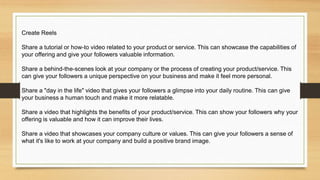 Create Reels
Share a tutorial or how-to video related to your product or service. This can showcase the capabilities of
your offering and give your followers valuable information.
Share a behind-the-scenes look at your company or the process of creating your product/service. This
can give your followers a unique perspective on your business and make it feel more personal.
Share a "day in the life" video that gives your followers a glimpse into your daily routine. This can give
your business a human touch and make it more relatable.
Share a video that highlights the benefits of your product/service. This can show your followers why your
offering is valuable and how it can improve their lives.
Share a video that showcases your company culture or values. This can give your followers a sense of
what it's like to work at your company and build a positive brand image.
 