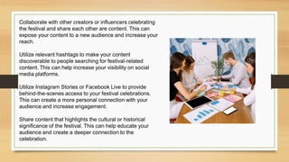 Collaborate with other creators or influencers celebrating
the festival and share each other are content. This can
expose your content to a new audience and increase your
reach.
Utilize relevant hashtags to make your content
discoverable to people searching for festival-related
content. This can help increase your visibility on social
media platforms.
Utilize Instagram Stories or Facebook Live to provide
behind-the-scenes access to your festival celebrations.
This can create a more personal connection with your
audience and increase engagement.
Share content that highlights the cultural or historical
significance of the festival. This can help educate your
audience and create a deeper connection to the
celebration.
 