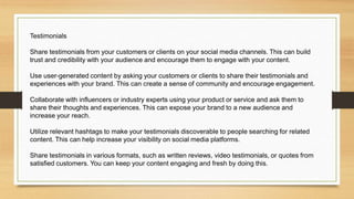 Testimonials
Share testimonials from your customers or clients on your social media channels. This can build
trust and credibility with your audience and encourage them to engage with your content.
Use user-generated content by asking your customers or clients to share their testimonials and
experiences with your brand. This can create a sense of community and encourage engagement.
Collaborate with influencers or industry experts using your product or service and ask them to
share their thoughts and experiences. This can expose your brand to a new audience and
increase your reach.
Utilize relevant hashtags to make your testimonials discoverable to people searching for related
content. This can help increase your visibility on social media platforms.
Share testimonials in various formats, such as written reviews, video testimonials, or quotes from
satisfied customers. You can keep your content engaging and fresh by doing this.
 