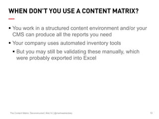13The Content Matrix: Deconstructed | #stc14 | @marlowebeckley
WHEN DON’T YOU USE A CONTENT MATRIX?
 You work in a structured content environment and/or your
CMS can produce all the reports you need
 Your company uses automated inventory tools
 But you may still be validating these manually, which
were probably exported into Excel
 