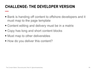 44The Content Matrix: Deconstructed | #stc14 | @marlowebeckley
CHALLENGE: THE DEVELOPER VERSION
 Bank is handing off content to offshore developers and it
must map to the page template
 Content editing and delivery must be in a matrix
 Copy has long and short content blocks
 Must map to other deliverables
 How do you deliver this content?
 