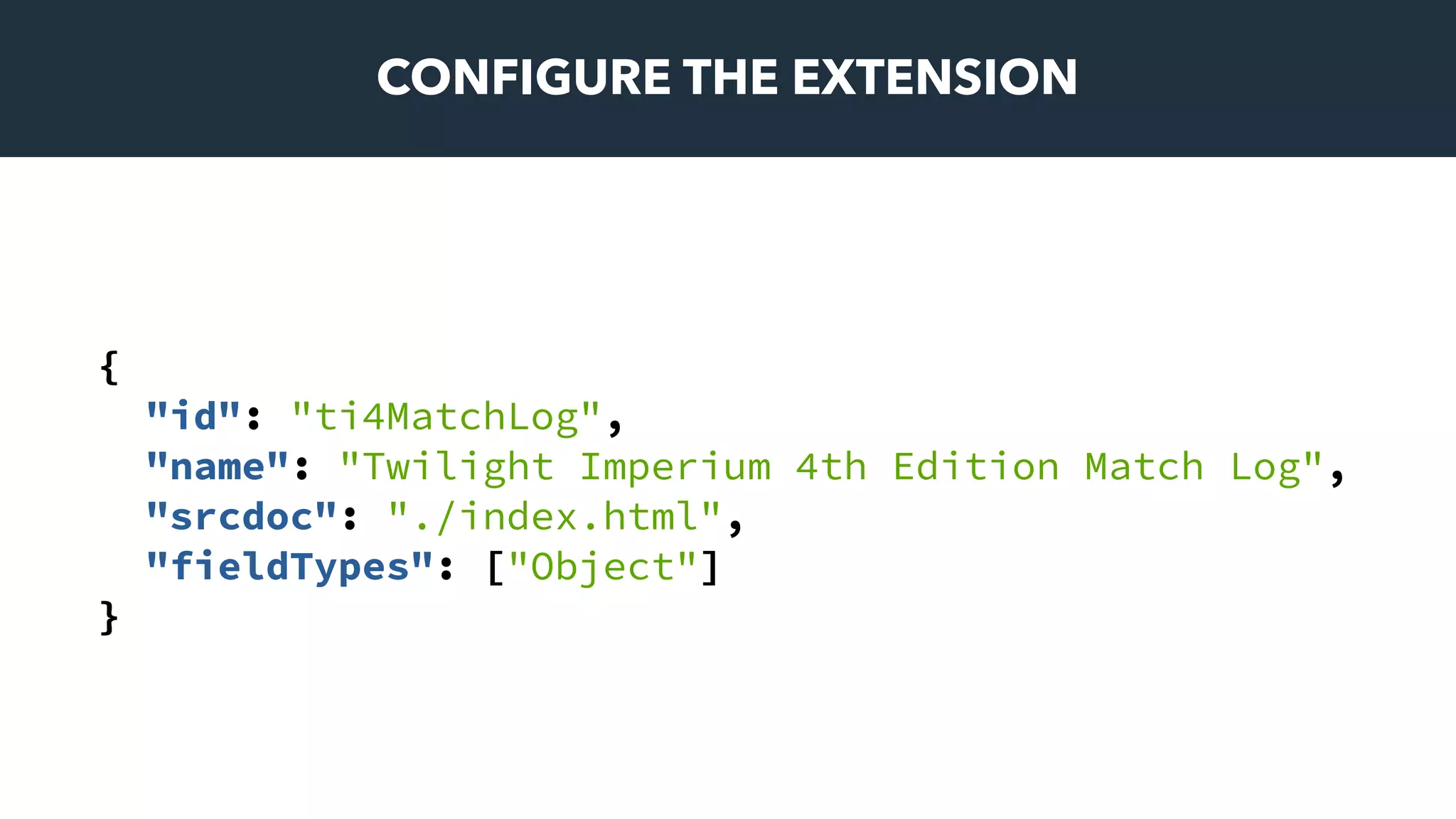 CONFIGURE THE EXTENSION
{
"id": "ti4MatchLog",
"name": "Twilight Imperium 4th Edition Match Log",
"srcdoc": "./index.html",
"fieldTypes": ["Object"]
}
 