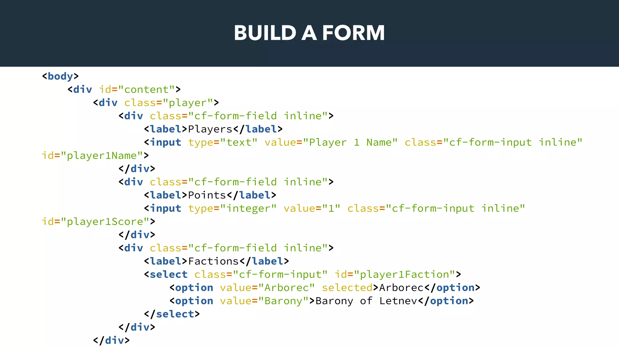 BUILD A FORM
<body>
<div id="content">
<div class="player">
<div class="cf-form-field inline">
<label>Players</label>
<input type="text" value="Player 1 Name" class="cf-form-input inline"
id="player1Name">
</div>
<div class="cf-form-field inline">
<label>Points</label>
<input type="integer" value="1" class="cf-form-input inline"
id="player1Score">
</div>
<div class="cf-form-field inline">
<label>Factions</label>
<select class="cf-form-input" id="player1Faction">
<option value="Arborec" selected>Arborec</option>
<option value="Barony">Barony of Letnev</option>
</select>
</div>
</div>
 