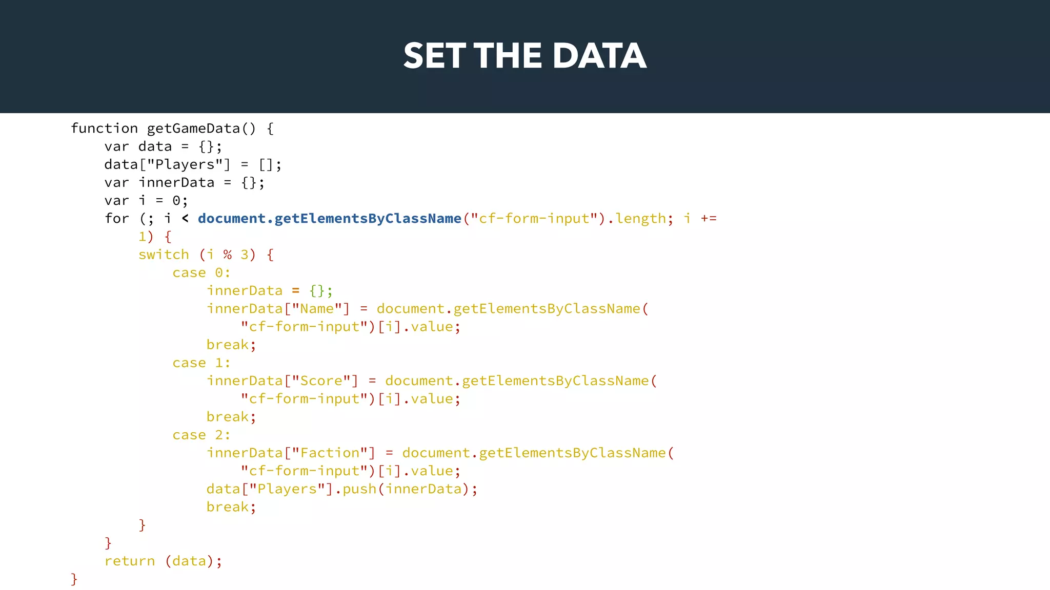 SET THE DATA
function getGameData() {
var data = {};
data["Players"] = [];
var innerData = {};
var i = 0;
for (; i < document.getElementsByClassName("cf-form-input").length; i +=
1) {
switch (i % 3) {
case 0:
innerData = {};
innerData["Name"] = document.getElementsByClassName(
"cf-form-input")[i].value;
break;
case 1:
innerData["Score"] = document.getElementsByClassName(
"cf-form-input")[i].value;
break;
case 2:
innerData["Faction"] = document.getElementsByClassName(
"cf-form-input")[i].value;
data["Players"].push(innerData);
break;
}
}
return (data);
}
 