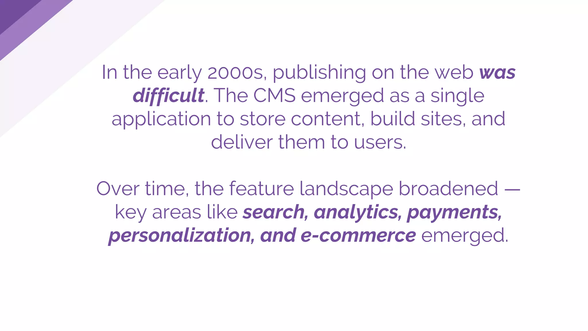 In the early 2000s, publishing on the web was
difficult. The CMS emerged as a single
application to store content, build sites, and
deliver them to users.
Over time, the feature landscape broadened —
key areas like search, analytics, payments,
personalization, and e-commerce emerged.
 