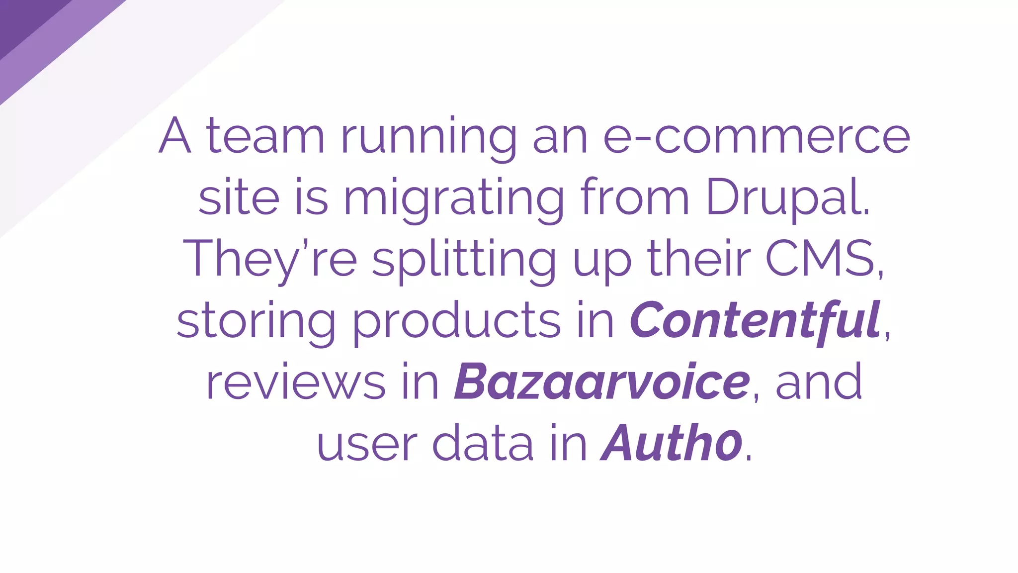 A team running an e-commerce
site is migrating from Drupal.
They’re splitting up their CMS,
storing products in Contentful,
reviews in Bazaarvoice, and
user data in Auth0.
 