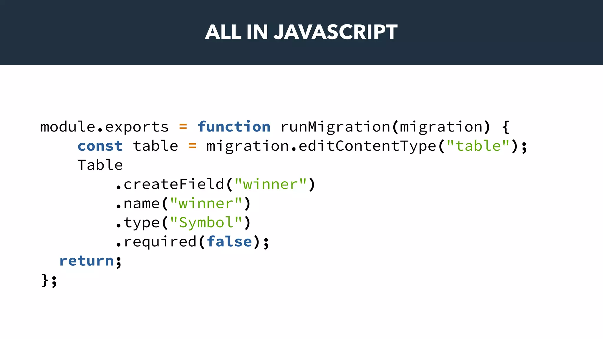 ALL IN JAVASCRIPT
module.exports = function runMigration(migration) {
const table = migration.editContentType("table");
Table
.createField("winner")
.name("winner")
.type("Symbol")
.required(false);
return;
};
 