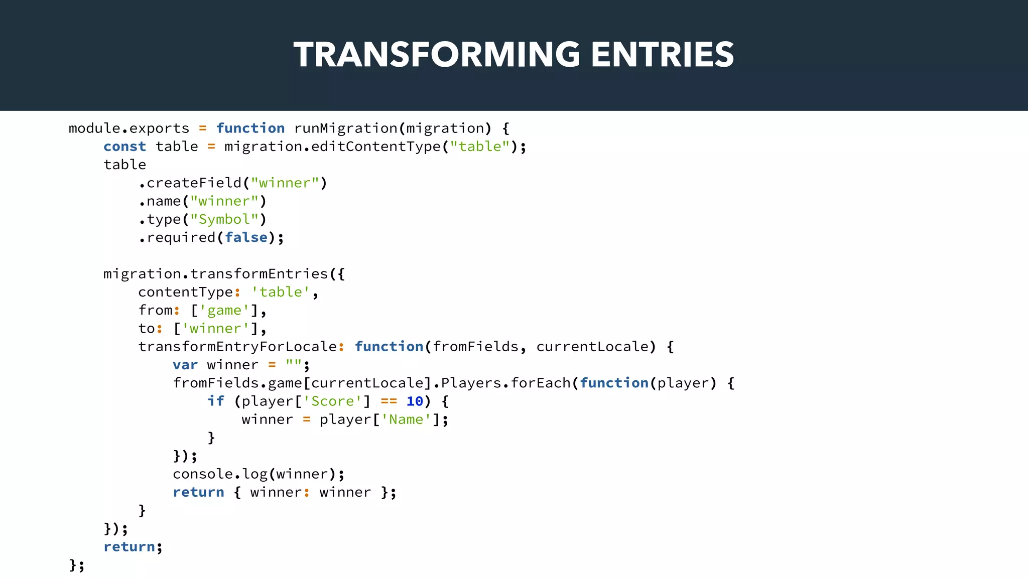 TRANSFORMING ENTRIES
module.exports = function runMigration(migration) {
const table = migration.editContentType("table");
table
.createField("winner")
.name("winner")
.type("Symbol")
.required(false);
migration.transformEntries({
contentType: 'table',
from: ['game'],
to: ['winner'],
transformEntryForLocale: function(fromFields, currentLocale) {
var winner = "";
fromFields.game[currentLocale].Players.forEach(function(player) {
if (player['Score'] == 10) {
winner = player['Name'];
}
});
console.log(winner);
return { winner: winner };
}
});
return;
};
 