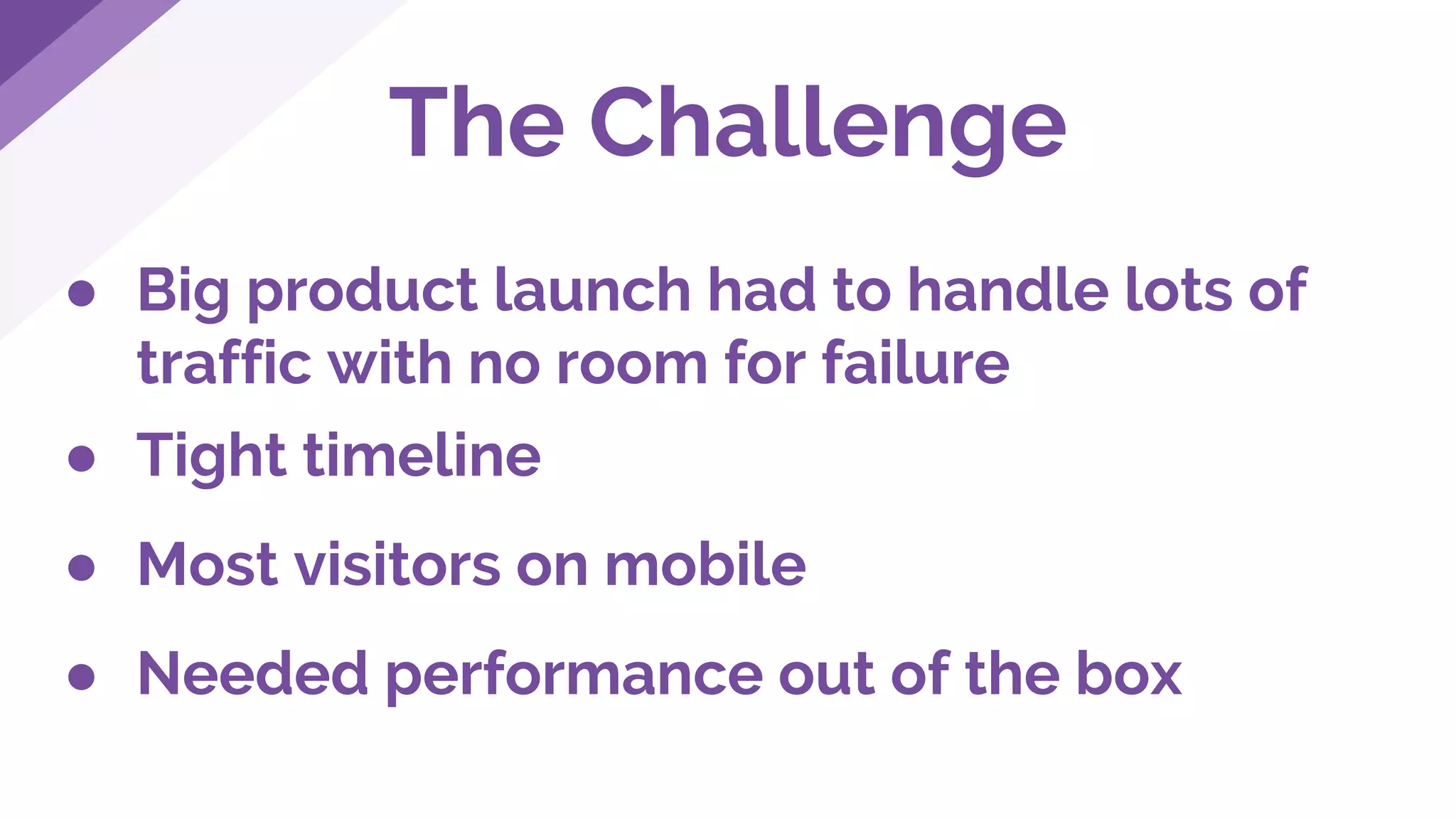 The Challenge
● Big product launch had to handle lots of
traffic with no room for failure
● Tight timeline
● Most visitors on mobile
● Needed performance out of the box
 