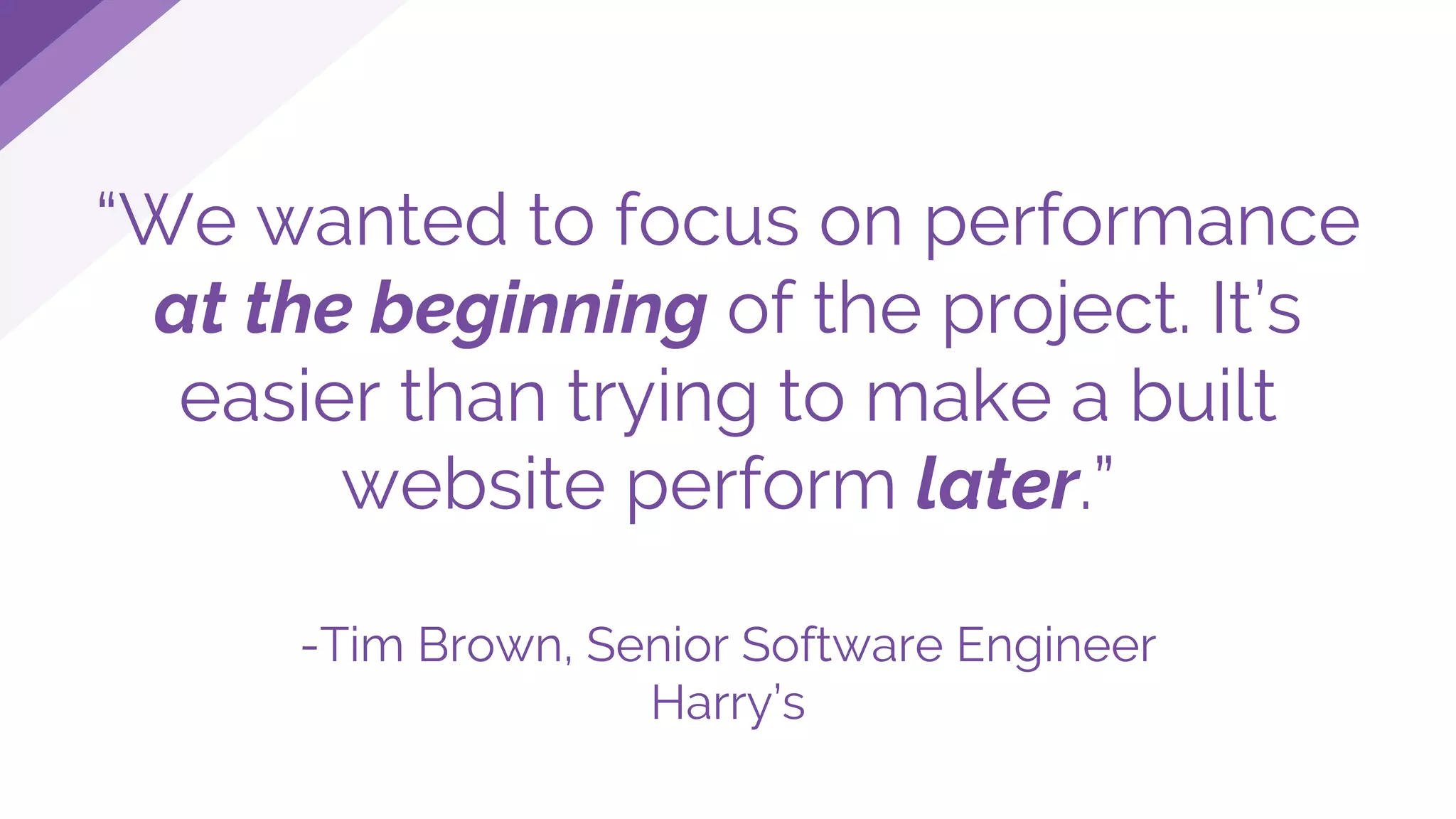 “We wanted to focus on performance
at the beginning of the project. It’s
easier than trying to make a built
website perform later.”
-Tim Brown, Senior Software Engineer
Harry’s
 
