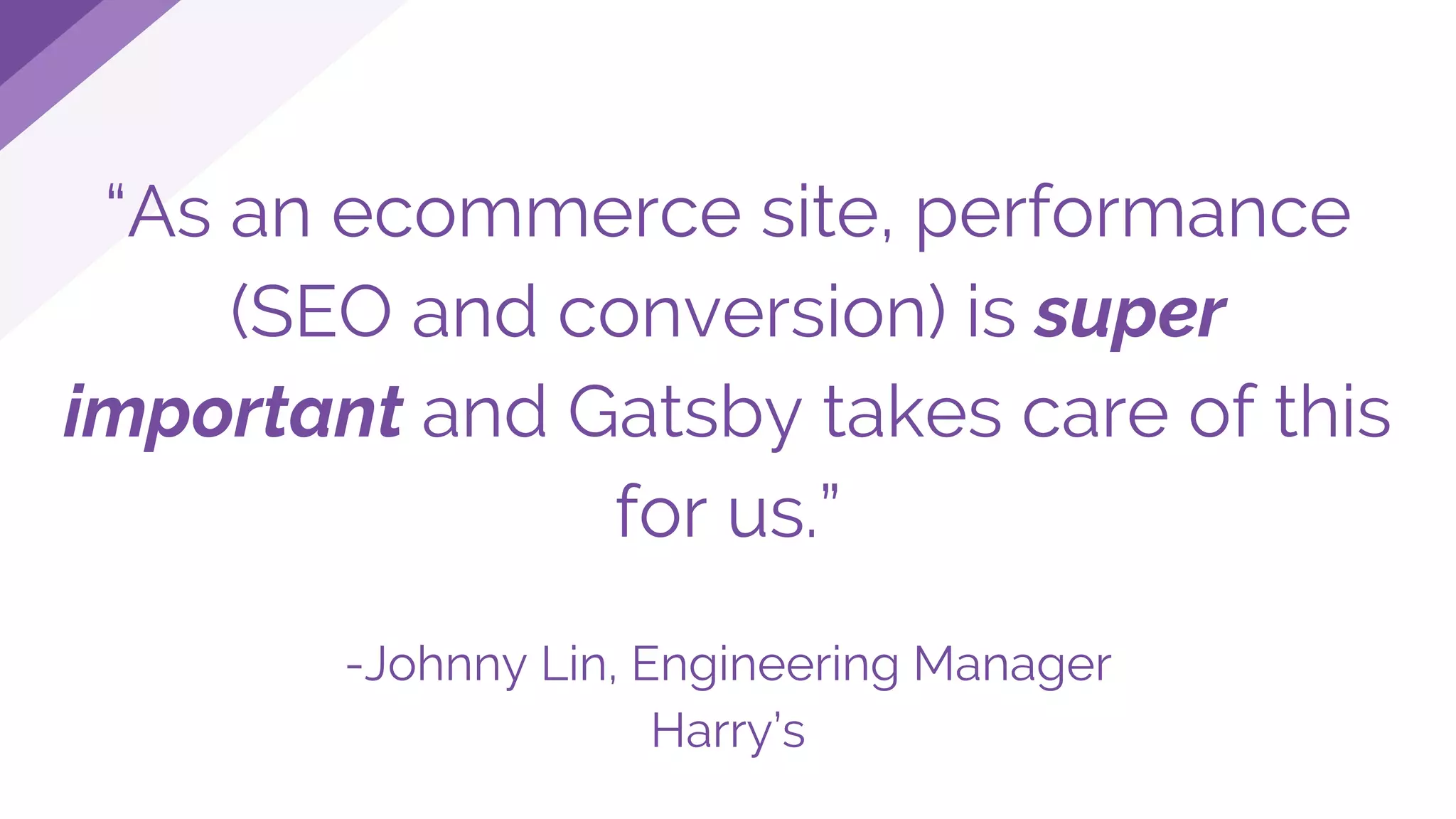 “As an ecommerce site, performance
(SEO and conversion) is super
important and Gatsby takes care of this
for us.”
-Johnny Lin, Engineering Manager
Harry’s
 