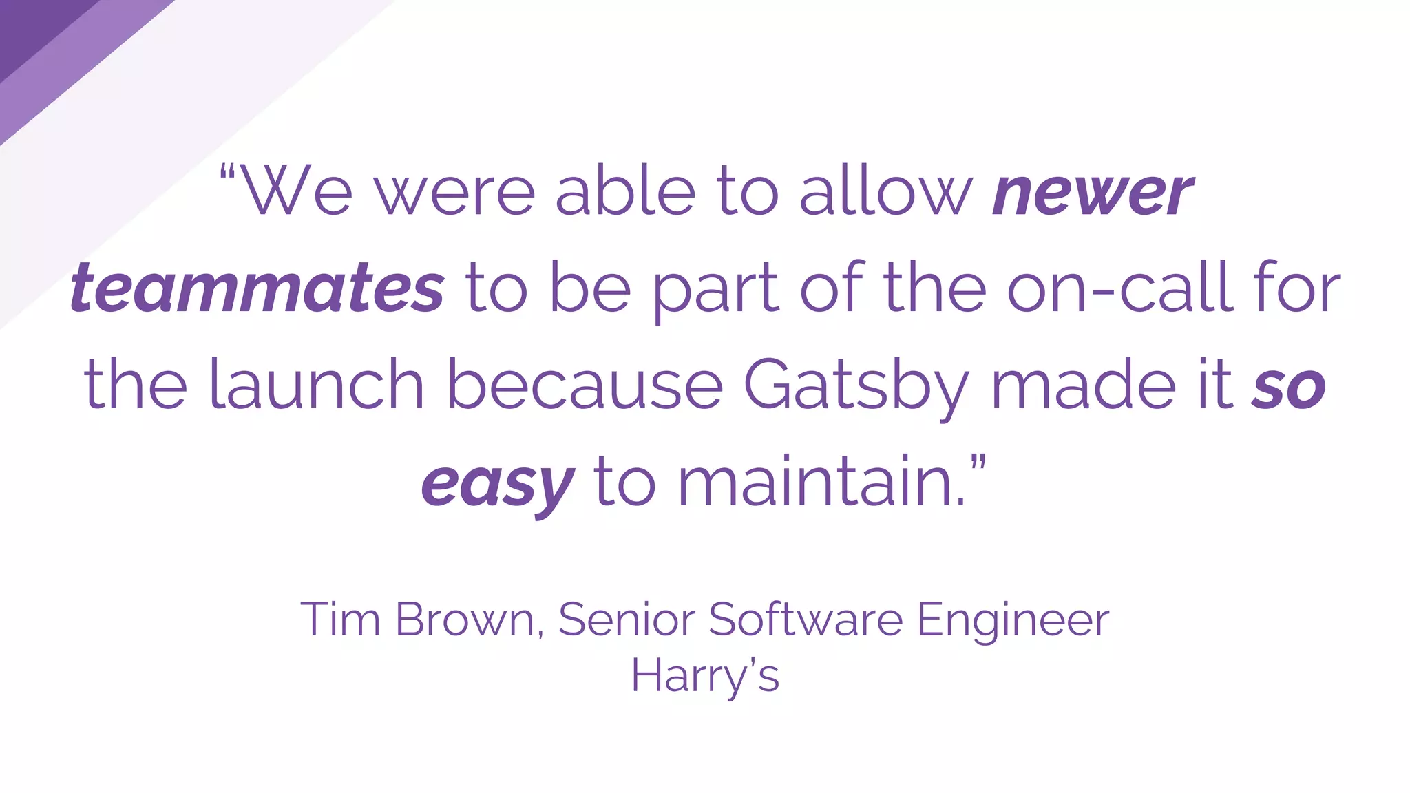 “We were able to allow newer
teammates to be part of the on-call for
the launch because Gatsby made it so
easy to maintain.”
Tim Brown, Senior Software Engineer
Harry’s
 