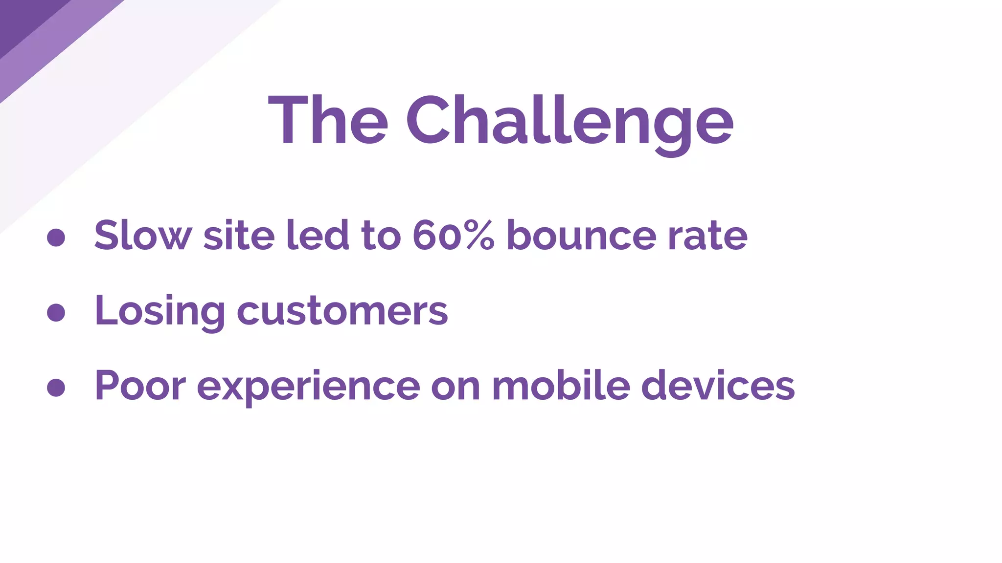 The Challenge
● Slow site led to 60% bounce rate
● Losing customers
● Poor experience on mobile devices
 
