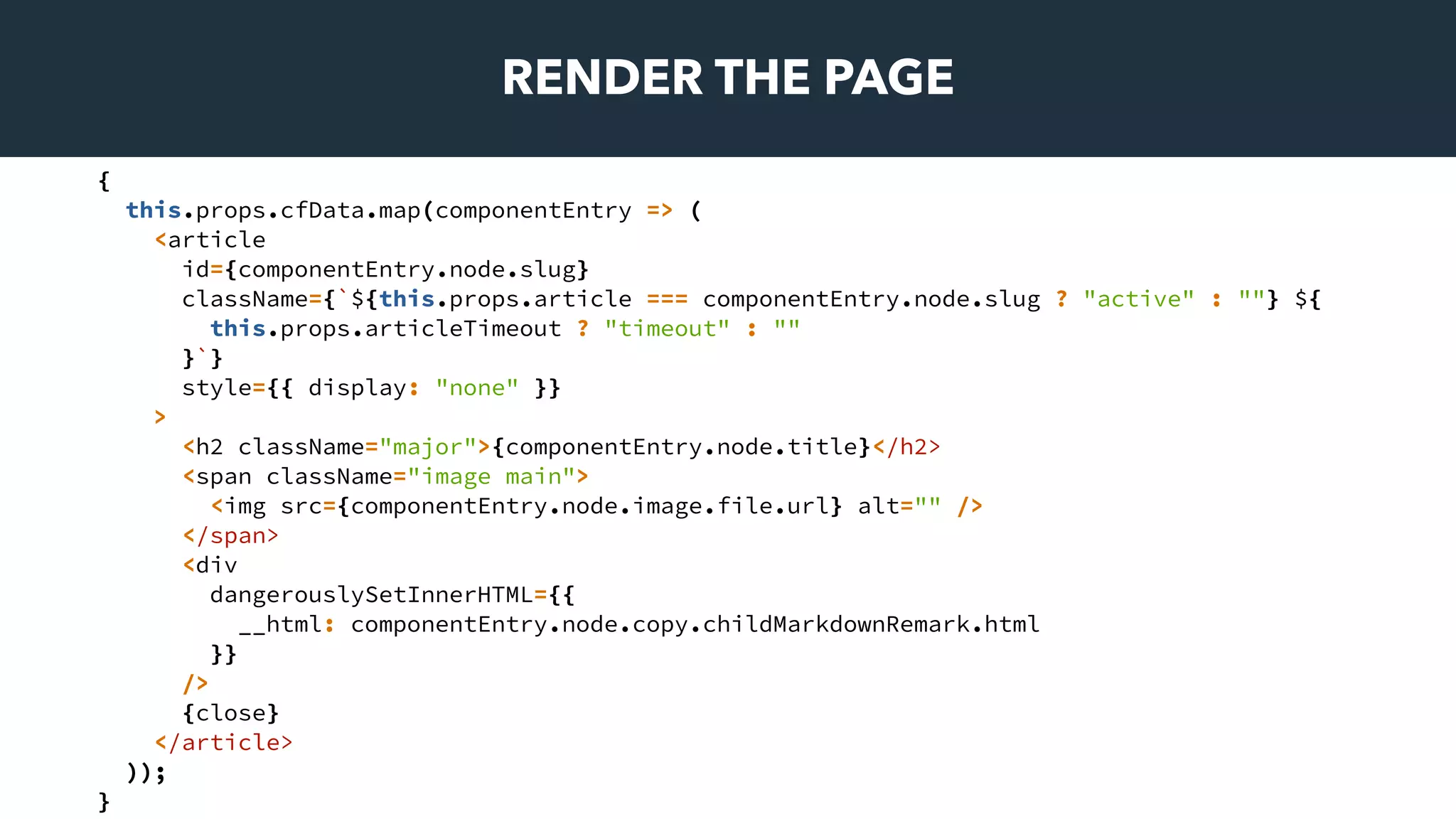 RENDER THE PAGE
{
this.props.cfData.map(componentEntry => (
<article
id={componentEntry.node.slug}
className={`${this.props.article === componentEntry.node.slug ? "active" : ""} ${
this.props.articleTimeout ? "timeout" : ""
}`}
style={{ display: "none" }}
>
<h2 className="major">{componentEntry.node.title}</h2>
<span className="image main">
<img src={componentEntry.node.image.file.url} alt="" />
</span>
<div
dangerouslySetInnerHTML={{
__html: componentEntry.node.copy.childMarkdownRemark.html
}}
/>
{close}
</article>
));
}
 