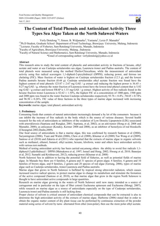 Food Science and Quality Management www.iiste.org
ISSN 2224-6088 (Paper) ISSN 2225-0557 (Online)
Vol.17, 2013
40
The Content of Total Phenols and Antioxidant Activity Three
Types Sea Algae Taken at the North Sulawesi Waters
Verly Dotulong 1
*, Simon. B. Widjanarko2
, Yunianta2
, Lexie P. Mamahit3
1*
Ph.D Student, Graduate School Department of Food Technology, Brawijaya University, Malang, Indonesia
1*
Lecturer, Faculty of Fisheries, Sam Ratulangi University, Manado, Indonesia
2
Faculty of Agriculture, Brawijaya University, Malang , Indonesia
3
Faculty of Natural Science and Mathematics, Sam Ratulangi University, Manado, Indonesia
*Email of corresponding author: verlydotulong@yahoo.co.id
Abstract
This research aims to study the total content of phenolic and antioxidant activity in fractions of hexane, ethyl
acetate and water at sea Caulerpa sertularoides sea algae, Laurencia tronoi and Padina australis. The content of
total phenols were measured using the method Fholin-Chiocalteau, while the measurement of antioxidant
activity using free radical scavengers 1,1-diphenl-2-picryhidrazyl (DPPH), reducing power, and ferrous ion
chelating (FIC). Mass fraction of water is highest on Caulerpa sertularoides fraction (12.3 g), and the lowest
Padina australis hexane fraction (0.44 g). Caulerpa sertularoides ethyl acetate fraction was found have the
highest content of total phenols 123.87 ± 2.67 mg GAE / g extract and reducing the highest power is 36.45 ±
0.27 mg GAE / g, whereas the water fraction of Laurencia tronoi have the lowest total phenol content that is 5,92
mg GAE / g extract and lowest FRAP is 1.33 mg GAE / g extract. Highest activity of free radicals found in the
hexane fraction tronoi Laurencia is 82.62 ± 1.54%, the highest FIC at a concentration of 1000 ppm, 1500 ppm
and 2000 ppm was found in the water fraction Caulerpa sertularoides respectively 93.76 ± 0.4% ; 94.65 ± 0.74%
and 96.50 ± 0.26%. FIC value of three factions in the three types of marine algae increased with increasing
concentration of the sample.
Keywords: marine algae; total phenol; antioxidant activity
1. Preliminary
Consuming foods that contain of natural antioxidants increasingly demand a by lot of the consumers because it
can inhibit the increase of free radicals in the body which is the source of various diseases. Several health
research for the role of antioxidants as inhibitors of the oxidation of Low Density Lipoprotein (LDL) associated
with arteroklerosis (Septiana and Rungkat, 2001; Septiana, et al, 2002), as an anti-tumor (Hong et al, 2008 and
Mamahit, 2008); as anticancer (Kondoy, Kermer 2008 and 2008), as an inhibitor of hemolysis of red bloodcells
(Cheungetal.2002;Dedin,2009).
One food source of antioxidants is that a marine algae, this was confirmed by research Santoso et al (2004),
Suryaningrum (2006), Yuan and Walsh (2006), Chew et al (2008), Khumar et al (2008) Tao Wang et al (2009),
Santoso et al (2010) and Zakaria et al (2011) who reported that the extracts of marine algae in organic solvents
such as methanol, ethanol, butanol, ethyl acetate, hexane, klroform, water and others have antioxidant activity
with various test methods.
Method of testing antioxidant activity has been carried out,among others the ability to avoid free radicals 1,1-
diphenyl-2-pikrihidrazyl / DPPH (Matsukawa et al, 1997; Ismail and Hong, 2002; Hwang et al, 2010; Banerjee
et al, 2012; Sumathi and Krishnaveni, 2012), reducing power (Khumar et al, 2008)
North Sulawesi Sea in addition to having the potential field of fisheries, as well as potential fields of marine
algae. In Manado bay there are 4 families, 6 genera and 31 species of green algae; 4 families. 6 genera and 10
families of brown algae, and 8 families, 2 genera and 28 species of red algae (Gerung, 2006), types of marine
algae such as Caulerpa sertularoides, tronoi Laurencia and Padina australis.
Marine algae that grows in North Sulawesi is buffeted by tropical strong ultraviolet radiation, which causes
increased reactive radical species, to protect marine algae to change its metabolism and stimulate the formation
of the active compound (Santoso et al, 2010), so that marine algae that grow in the region North Sulawesi is
thought to have antioxidant active compounds in large quantities.
Research on marine algae growing in the waters of North Sulawesi until now many intended as a source of
carrageenan and in particular on the type of fiber cotonii Eucheuma spinosum and Eucheuma (Mongi, 2007),
while research on marine algae as a source of antioxidants especially on the type of Caukerpa sertularoides,
Laurencia tronoi and Padina australis is still lacking done.
Proper choice of solvent is critical amount of antioxidant chemical compounds that can be extracted is also to
determine the high antioxidant activity of the extracts of marine algae. Harborne (2006) stated that in order to
obtain the organic matter content of dry plant tissue can be performed by continuous extraction of the powder
material using series of solvent by turns alternated from ether (non-polar), then use the more polar ethyl acetate.
 