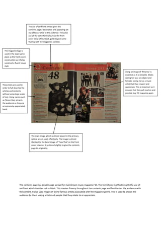 The use of serif font almost gives the
                              contents page a decorative and appealing set
                              out of house style to the audience. They also
                              use all the same font colours as the front
                              cover (red, white, black, gold) to give some
                              fluency with the magazines context.



  The magazine logo is
  used in the exact same
  place as the front covers
  construction as it helps
  construct a fluent house
  style

                                                                                                                                Using an image of ‘Rihanna’ is
                                                                                                                                essential as it is versatile. Males
                                                                                                                                seeing her as a sex object and
                                                                                                                                females seeing her as a music
These texts are used in                                                                                                         artist that they respect and
order to full describe the                                                                                                      appreciate. This is important as it
articles and contents                                                                                                           ensures that they will read on and
without using large scales                                                                                                      possibly buy ‘Q’ magazine again.
of text. Using names such
as ‘Green Day’ attracts
the audience as they are
an extremely appreciated
band.




                                 The main image which is almost placed in the primary
                                 optical area is used effectively. The image is almost
                                 identical to the band image of ‘Take That’ on the front
                                 cover however it is altered slightly to give the contents
                                 page its originality.




                   The contents page is a double page spread for mainstream music magazine ‘Q’. The font choice is effective with the use of
                   serif text which is either red or black. This creates fluency throughout the contents page and familiarizes the audience with
                   the content. It also uses images of world famous artists associated with the magazine genre. This is used to attract the
                   audience by them seeing artists and people that they relate to or appreciate.
 