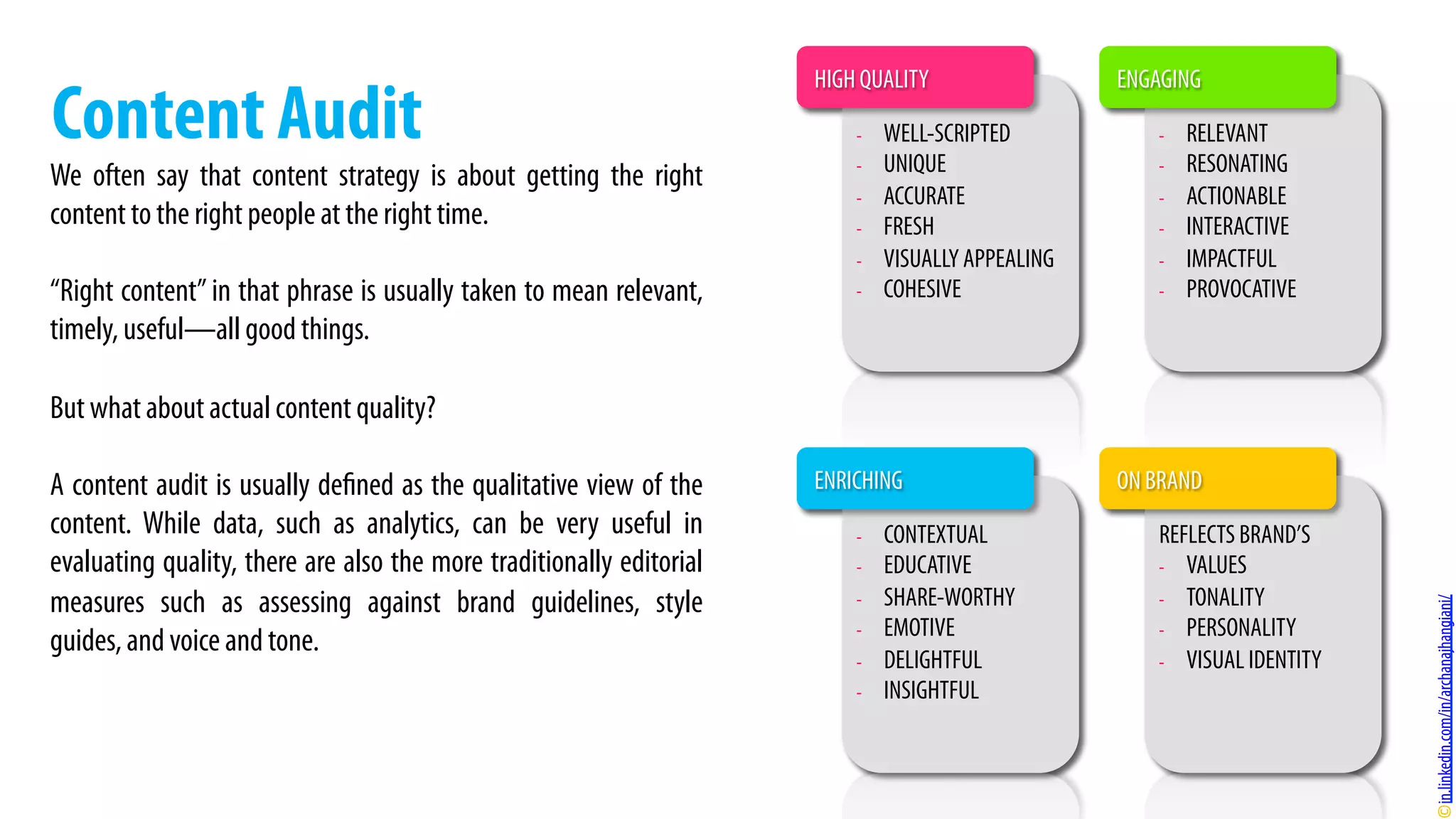We often say that content strategy is about getting the right
content to the right people at the right time.
“Right content” in that phrase is usually taken to mean relevant,
timely, useful—all good things.
But what about actual content quality?
A content audit is usually defined as the qualitative view of the
content. While data, such as analytics, can be very useful in
evaluating quality, there are also the more traditionally editorial
measures such as assessing against brand guidelines, style
guides, and voice and tone.
Content Audit -  WELL-SCRIPTED
-  UNIQUE
-  ACCURATE
-  FRESH
-  VISUALLY APPEALING
-  COHESIVE
-  RELEVANT
-  RESONATING
-  ACTIONABLE
-  INTERACTIVE
-  IMPACTFUL
-  PROVOCATIVE
REFLECTS BRAND’S
-  VALUES
-  TONALITY
-  PERSONALITY
-  VISUAL IDENTITY
-  CONTEXTUAL
-  EDUCATIVE
-  SHARE-WORTHY
-  EMOTIVE
-  DELIGHTFUL
-  INSIGHTFUL
HIGH QUALITY ENGAGING
ENRICHING ON BRAND
in.linkedin.com/in/archanajhangiani/
 