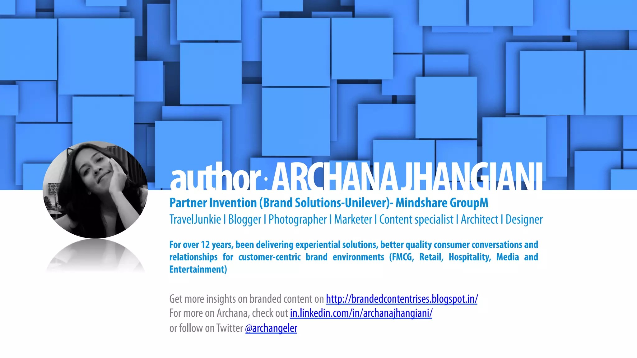 author:ARCHANAJHANGIANIPartner Invention (Brand Solutions-Unilever)- Mindshare GroupM
TravelJunkie I Blogger I Photographer I Marketer I Content specialist I Architect I Designer
For over 12 years, been delivering experiential solutions, better quality consumer conversations and
relationships for customer-centric brand environments (FMCG, Retail, Hospitality, Media and
Entertainment)
Get more insights on branded content on http://brandedcontentrises.blogspot.in/
For more on Archana, check out in.linkedin.com/in/archanajhangiani/
or follow onTwitter @archangeler
 