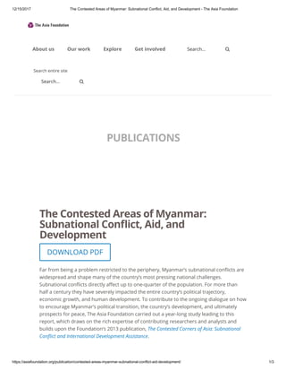 12/15/2017 The Contested Areas of Myanmar: Subnational Conflict, Aid, and Development - The Asia Foundation
https://asiafoundation.org/publication/contested-areas-myanmar-subnational-conflict-aid-development/ 1/3
PUBLICATIONS
The Contested Areas of Myanmar:
Subnational Con ict, Aid, and
Development
Far from being a problem restricted to the periphery, Myanmar’s subnational con icts are
widespread and shape many of the country’s most pressing national challenges.
Subnational con icts directly a ect up to one-quarter of the population. For more than
half a century they have severely impacted the entire country’s political trajectory,
economic growth, and human development. To contribute to the ongoing dialogue on how
to encourage Myanmar’s political transition, the country’s development, and ultimately
prospects for peace, The Asia Foundation carried out a year-long study leading to this
report, which draws on the rich expertise of contributing researchers and analysts and
builds upon the Foundation’s 2013 publication, The Contested Corners of Asia: Subnational
Con ict and International Development Assistance.
DOWNLOAD PDF
Search entire site
Search...
Search...
About us Our work Explore Get involved 

 
