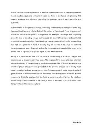 human’s actions on the environment in widely accepted vocabulary. As soon as the needed
monitoring techniques and tools are in place, the focus in the future will probably shift
towards analysing, improving and controlling the processes and policies to reach the best
outcomes.

In the context of the previous analogy, describing sustainability in managerial terms may
have additional layers of validity. Both of the notions of ‘sustainability’ and ‘management’
are broad and multi-disciplinary. Management, for example, can range from organizing
student’s time to operating a mega business; yet, it is a well differentiated and established
domain of human knowledge. Correspondingly, having various definitions for sustainability
may not be a problem in itself, it actually may be a necessity to serve the different
circumstances and levels; however, and similar to management, sustainability needs to be
always seen as a guiding principle not a goal in itself (Marcuse 1998)

Finally, it is important to note that the issue of sustainability is much too complex and
sophisticated to be addressed in few pages. The purpose of this paper is to draw attention
to the possibilities of sustainability as a differentiated new field of human knowledge; the
identified phases of sustainability presented in the previous analysis are in reality much
more intertwined and overlapping, the previous findings are mainly based on the broad and
general trends in the movement as can be derived from the reviewed materials. Further
research is definitely required, but the basic argument remains that for the newborn
sustainability to secure its niche in the future, it needs to learn a lot from the previous time-
honoured fields of human innovations.




                                                                                      Page 4 of 5
 