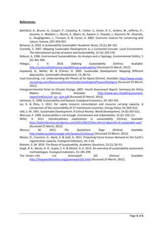 References:

Balmford, A., Bruner, A., Cooper, P., Costanza, R., Farber, S., Green, R. E., Jenkins, M., Jefferiss, P.,
         Jessamy, V., Madden, J., Munro, K., Myers, N., Naeem, S., Paavola, J., Rayment, M., Rosendo,
         S., Roughgarden, J., Trumper, K. & Turner, K. 2002. Economic reasons for conserving wild
         nature. Science, 297: 950-953.
Bonevac, D. 2010. Is Sustainability Sustainable? Academic Quest, 23 (1): 84–101.
Connelly, S. 2007. Mapping Sustainable Development as a Contested Concept. Local Environment:
         The International Journal of Justice and Sustainability, 12 (3): 259-278.
Dobson, A. 1996. Environment Sustainabilities: An Analysis and a Typology. Environmental Politics, 5
         (3): 401-428.
Hillegas,       J.     V.         2010.      Defining        Sustainability     [Online].       Available:
         http://sustainabilityhistory.org/defining-sustainability/ [Accessed 25 March, 2012].
Hopwood, B., Mellor, M. & O’brien, G. 2005. Sustainable Development: Mapping Different
         Approaches. Sustainable Development, 13: 38–52.
Insyt Consulting. n.d. Understanding the Phases of Six Sigma [Online]. Available: http://www.insyte-
         consulting.com/Resources/Articles/UnderstandingthePhasesofSixSigma [Accessed 25 March,
         2012].
Intergovernmental Panel on Climate Change. 2007. Fourth Assessment Report: Summary for Policy
         Makers             [Online].          Available:           http://www.ipcc.ch/pdf/assessment-
         report/ar4/syr/ar4_syr_spm.pdf [Accessed 25 March, 2012].
Jamieson, D. 1998. Sustainability and beyond. Ecological Economics, 24: 183-192.
Lei, K. & Zhou, S. 2012. Per capita resource consumption and resource carrying capacity: A
         comparison of the sustainability of 17 mainstream countries. Energy Policy, 42: 603–612.
Lélé, S. M. 1991. Sustainable Development: A Critical Review. World Development, 19 (6): 607-621.
Marcuse, P. 1998. Sustainability is not enough. Environment and Urbanization, 10 (2): 103-111.
Miller, K. 2011. Interdisciplinary explorations in sustainability [Online]. Available:
         http://kylemillermsis.wordpress.com/2011/08/27/the-ethical-labyrinth-of-sustainable-war/
         [Accessed 25 March, 2012].
Moncur,          M.       2012.         The       Quotations        Page        [Online].       Available:
         http://www.quotationspage.com/quotes/Confucius/ [Accessed 25 March, 2012].
Moore, D., Cranston, G., Reed, A. & Galli, A. 2012. Projecting future human demand on the Earth’s
         regenerative capacity. Ecological Indicators, 16: 3-10.
Ricketts, G. M. 2010. The Roots of Sustainability. Academic Questions, 23 (1): 20–53.
Singh, R. K., Murty, H. R., Gupta, S. K. & Dikshit, A. K. 2012. An overview of sustainability assessment
         methodologies. Ecological Indicators, 15: 281-299.
The Green Life.              n.d.         Greenwash             101          [Online].          Available:
         http://thegreenlifeonline.org/greenwash101.html [Accessed 25 March, 2012].




                                                                                              Page 5 of 5
 