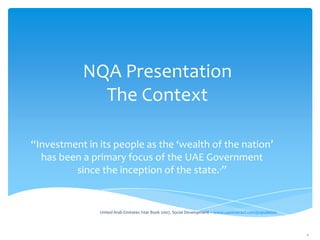 NQA Presentation
The Context
“Investment in its people as the ‘wealth of the nation’
has been a primary focus of the UAE Government
since the inception of the state.1”

1 United

Arab Emirates Year Book 2007, Social Development – www.uaeinteract.com/population

1

 