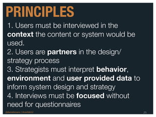 PRINCIPLES
 1. Users must be interviewed in the
 context the content or system would be
 used.
 2. Users are partners in the design/
 strategy process
 3. Strategists must interpret behavior,
 environment and user provided data to
 inform system design and strategy
 4. Interviews must be focused without
 need for questionnaires
@danieleizans | #confab12                  25
 