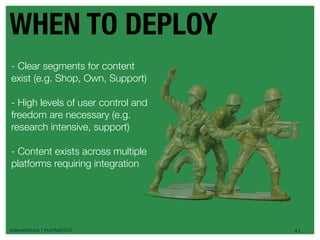 WHEN TO DEPLOY
- Clear segments for content
exist (e.g. Shop, Own, Support)

- High levels of user control and
freedom are necessary (e.g.
research intensive, support)

- Content exists across multiple
platforms requiring integration




@danieleizans | #confab2012         41
 