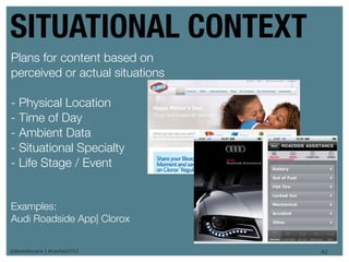 SITUATIONAL CONTEXT
Plans for content based on
perceived or actual situations

- Physical Location
- Time of Day
- Ambient Data
- Situational Specialty
- Life Stage / Event


Examples:
Audi Roadside App| Clorox


@danieleizans | #confab2012      42
 