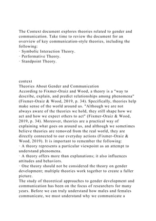 The Context document explores theories related to gender and
communication. Take time to review the document for an
overview of key communication-style theories, including the
following:
· Symbolic Interaction Theory.
· Performative Theory.
· Standpoint Theory.
context
Theories About Gender and Communication
According to Fixmer-Oraiz and Wood, a theory is a "way to
describe, explain, and predict relationships among phenomena"
(Fixmer-Oraiz & Wood, 2019, p. 34). Specifically, theories help
make sense of the world around us. "Although we are not
always aware of the theories we hold, they still shape how we
act and how we expect others to act" (Fixmer-Oraiz & Wood,
2019, p. 34). Moreover, theories are a practical way of
explaining what goes on around us, and although we sometimes
believe theories are removed from the real world, they are
directly connected to our everyday actions (Fixmer-Oraiz &
Wood, 2019). It is important to remember the following:
· A theory represents a particular viewpoint as an attempt to
understand phenomena.
· A theory offers more than explanations; it also influences
attitudes and behaviors.
· One theory should not be considered the theory on gender
development; multiple theories work together to create a fuller
picture.
The study of theoretical approaches to gender development and
communication has been on the focus of researchers for many
years. Before we can truly understand how males and females
communicate, we must understand why we communicate a
 